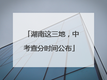 湖南这三地，中考查分时间公布