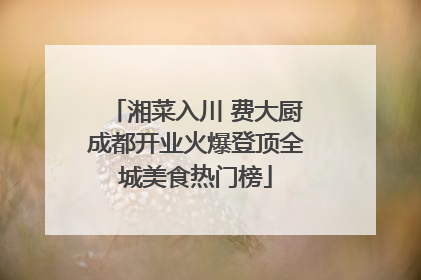 湘菜入川 费大厨成都开业火爆登顶全城美食热门榜