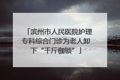 滨州市人民医院护理专科综合门诊为老人卸下“千斤枷锁”