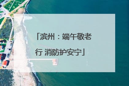 滨州：端午敬老行 消防护安宁