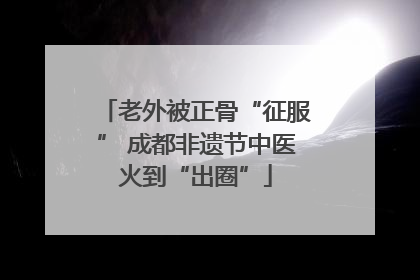 老外被正骨“征服” 成都非遗节中医火到“出圈”