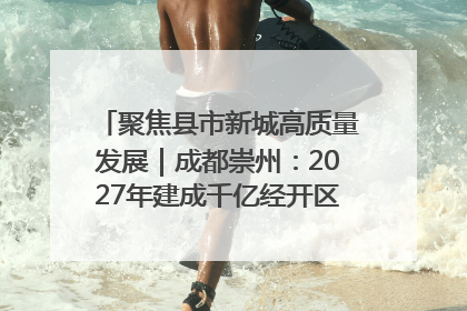聚焦县市新城高质量发展｜成都崇州：2027年建成千亿经开区、2029年GDP突破750亿元