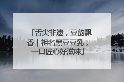 舌尖非遗，豆韵飘香｜祖名黑豆豆乳，一口匠心好滋味