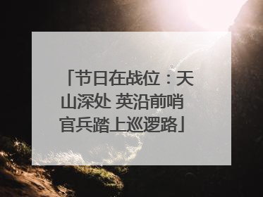 节日在战位：天山深处 英沿前哨官兵踏上巡逻路