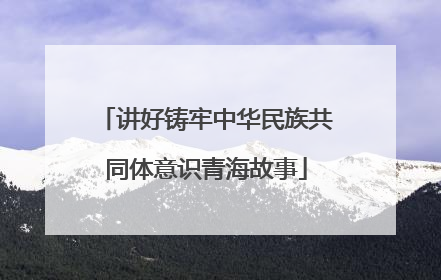 讲好铸牢中华民族共同体意识青海故事