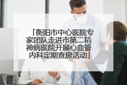 衡阳市中心医院专家团队走进市第二精神病医院开展心血管内科定期查房活动