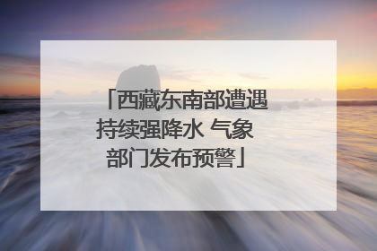 西藏东南部遭遇持续强降水 气象部门发布预警