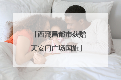 西藏昌都市获赠天安门广场国旗