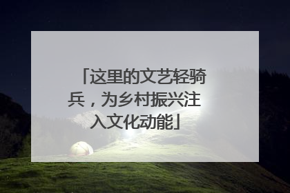 这里的文艺轻骑兵，为乡村振兴注入文化动能