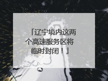 辽宁境内这两个高速服务区将临时封闭！