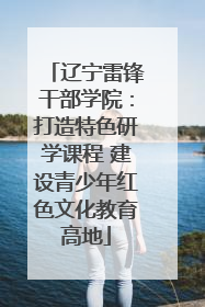 辽宁雷锋干部学院：打造特色研学课程 建设青少年红色文化教育高地