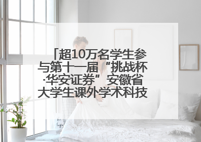 超10万名学生参与第十一届“挑战杯·华安证券”安徽省大学生课外学术科技作品竞赛