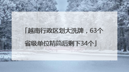越南行政区划大洗牌，63个省级单位精简后剩下34个