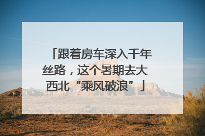 跟着房车深入千年丝路，这个暑期去大西北“乘风破浪”