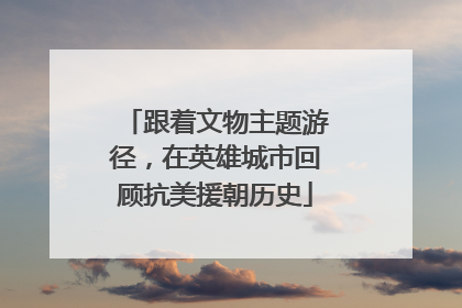 跟着文物主题游径，在英雄城市回顾抗美援朝历史