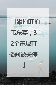 跟拍盯拍韦东奕，32个违规直播间被关停