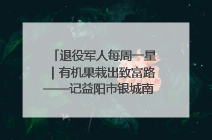 退役军人每周一星｜有机果栽出致富路——记益阳市银城南湖蔬果农民专业合作社总经理晏桂明