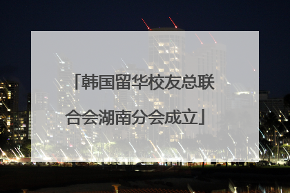 韩国留华校友总联合会湖南分会成立