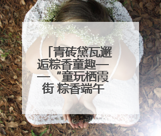 青砖黛瓦邂逅粽香童趣——“童玩栖霞街 粽香端午节”邀您共织时光记忆