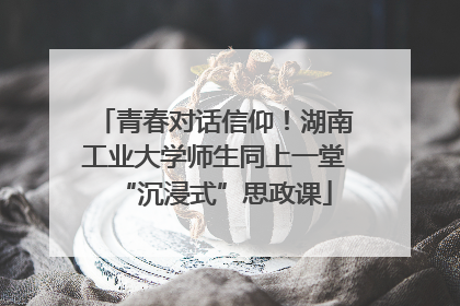 青春对话信仰！湖南工业大学师生同上一堂“沉浸式”思政课