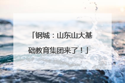 钢城：山东山大基础教育集团来了！