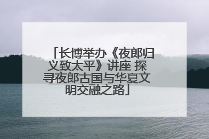 长博举办《夜郎归义致太平》讲座 探寻夜郎古国与华夏文明交融之路