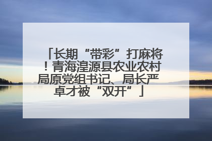 长期“带彩”打麻将！青海湟源县农业农村局原党组书记、局长严卓才被“双开”