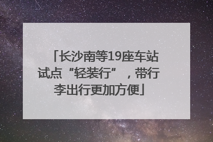 长沙南等19座车站试点“轻装行”，带行李出行更加方便
