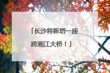 长沙将新增一座跨湘江大桥！