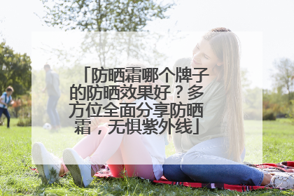 防晒霜哪个牌子的防晒效果好？多方位全面分享防晒霜，无惧紫外线