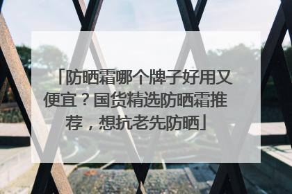 防晒霜哪个牌子好用又便宜？国货精选防晒霜推荐，想抗老先防晒