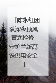 陈永红团队深夜顶风冒寒检修 守护兰新高铁供电安全