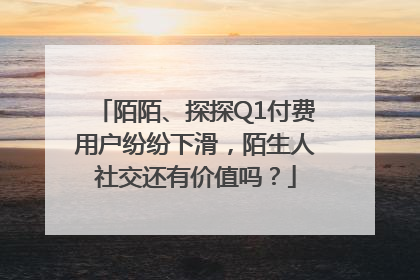 陌陌、探探Q1付费用户纷纷下滑，陌生人社交还有价值吗？
