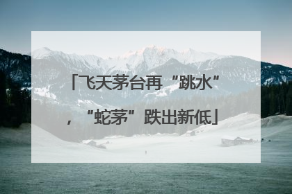 飞天茅台再“跳水”，“蛇茅”跌出新低