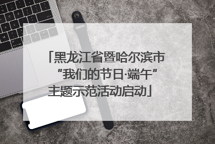 黑龙江省暨哈尔滨市“我们的节日·端午”主题示范活动启动