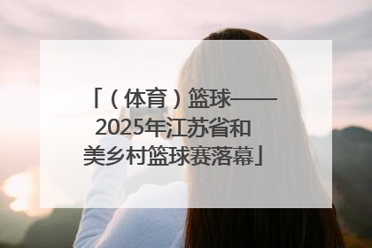 （体育）篮球——2025年江苏省和美乡村篮球赛落幕