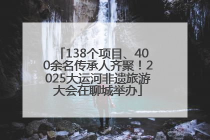 138个项目、400余名传承人齐聚！2025大运河非遗旅游大会在聊城举办