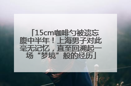 15cm咖啡勺被遗忘腹中半年！上海男子对此毫无记忆，直至回溯起一场“梦境”般的经历
