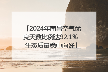 2024年南昌空气优良天数比例达92.1% 生态质量稳中向好