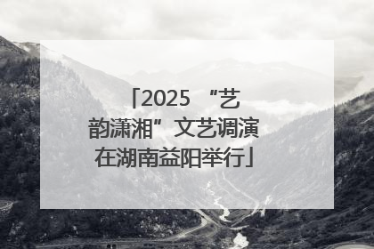 2025 “艺韵潇湘”文艺调演在湖南益阳举行