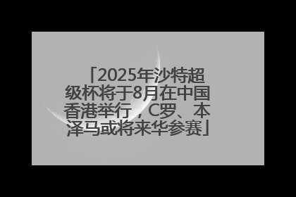2025年沙特超级杯将于8月在中国香港举行，C罗、本泽马或将来华参赛