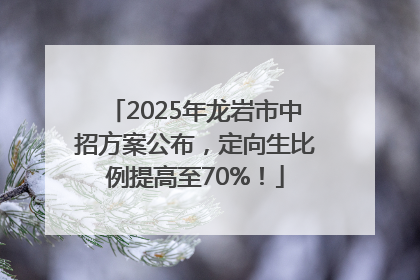 2025年龙岩市中招方案公布，定向生比例提高至70%！