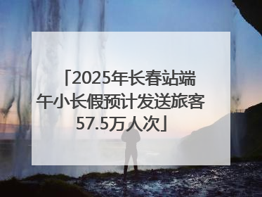 2025年长春站端午小长假预计发送旅客57.5万人次