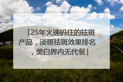 25年火速码住的祛斑产品，淡斑祛斑效果排名，美白界内无代餐