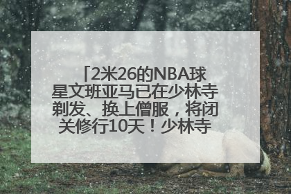 2米26的NBA球星文班亚马已在少林寺剃发、换上僧服，将闭关修行10天！少林寺回应：人在寺里