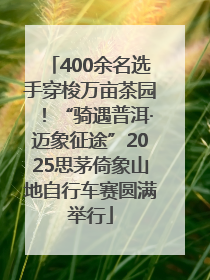 400余名选手穿梭万亩茶园！“骑遇普洱·迈象征途”2025思茅倚象山地自行车赛圆满举行