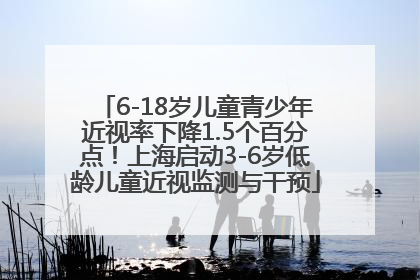 6-18岁儿童青少年近视率下降1.5个百分点！上海启动3-6岁低龄儿童近视监测与干预