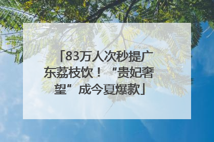 83万人次秒提广东荔枝饮！“贵妃奢望”成今夏爆款